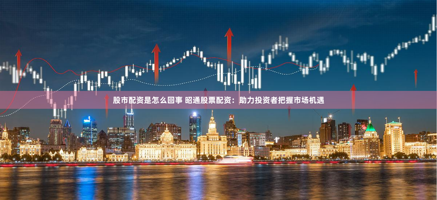 股市配资是怎么回事 昭通股票配资：助力投资者把握市场机遇