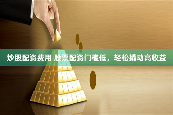 炒股配资费用 股票配资门槛低，轻松撬动高收益