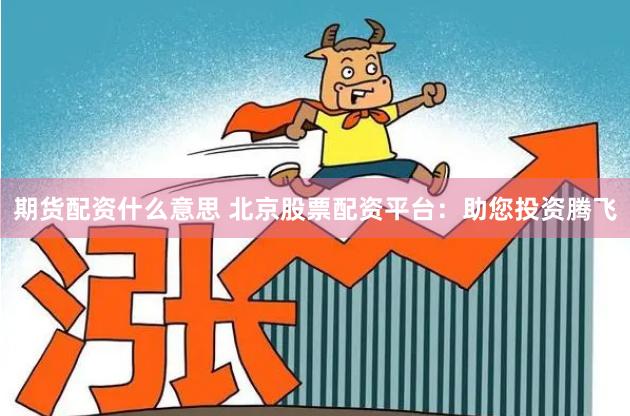 期货配资什么意思 北京股票配资平台：助您投资腾飞