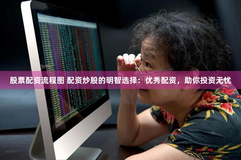 股票配资流程图 配资炒股的明智选择：优秀配资，助你投资无忧