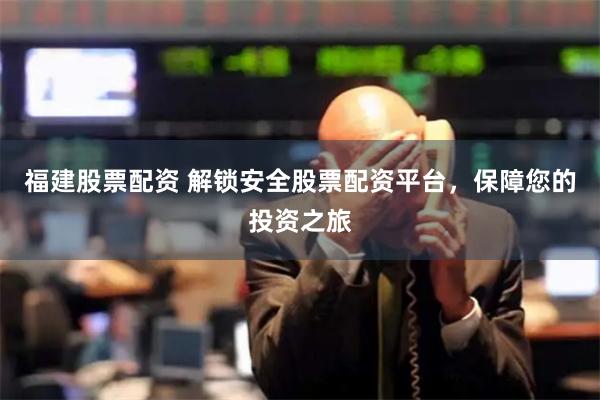 福建股票配资 解锁安全股票配资平台，保障您的投资之旅