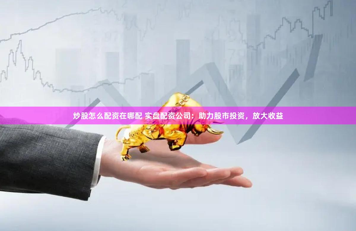 炒股怎么配资在哪配 实盘配资公司：助力股市投资，放大收益