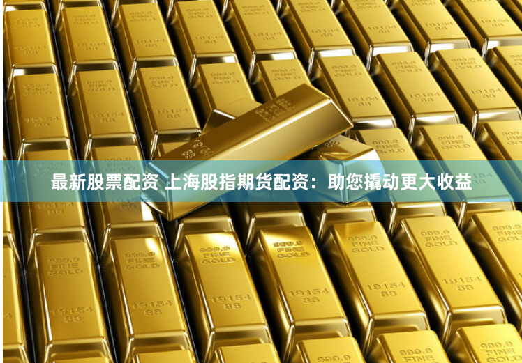 最新股票配资 上海股指期货配资：助您撬动更大收益