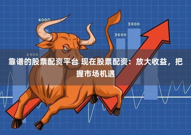靠谱的股票配资平台 现在股票配资：放大收益，把握市场机遇