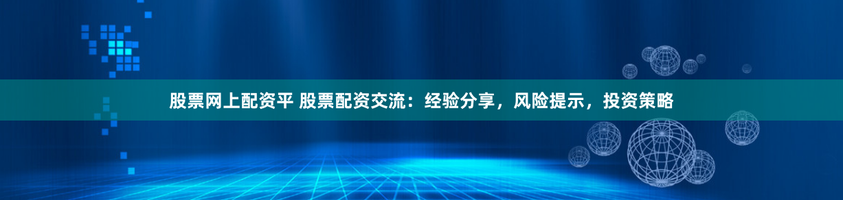 股票网上配资平 股票配资交流：经验分享，风险提示，投资策略