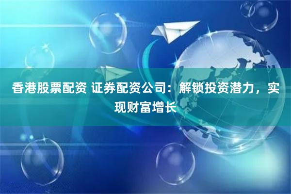 香港股票配资 证券配资公司:解锁投资潜力,实现财富增长