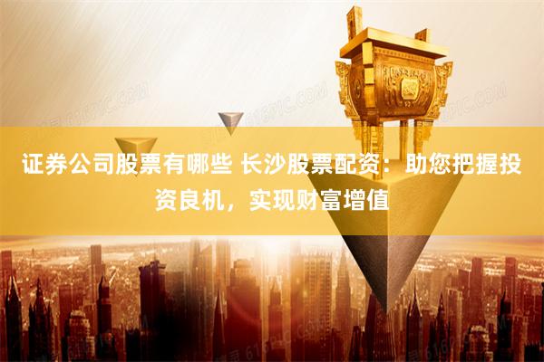 证券公司股票有哪些 长沙股票配资：助您把握投资良机，实现财富增值