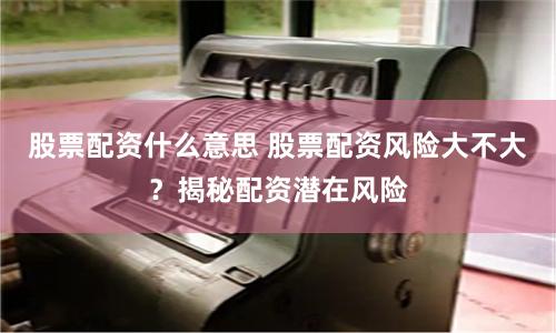 股票配资什么意思 股票配资风险大不大？揭秘配资潜在风险
