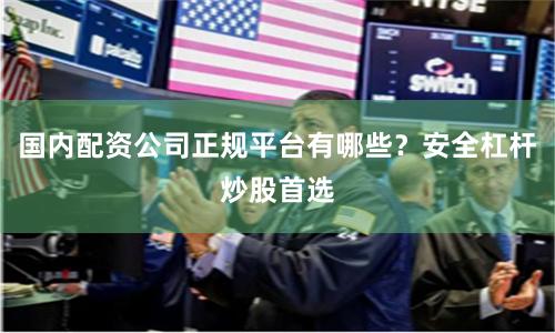 国内配资公司正规平台有哪些？安全杠杆炒股首选