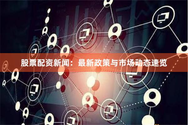 股票配资新闻：最新政策与市场动态速览